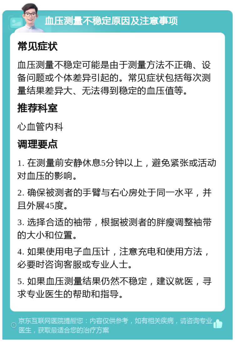 血压测量不稳定原因及注意事项 常见症状 血压测量不稳定可能是由于测量方法不正确、设备问题或个体差异引起的。常见症状包括每次测量结果差异大、无法得到稳定的血压值等。 推荐科室 心血管内科 调理要点 1. 在测量前安静休息5分钟以上，避免紧张或活动对血压的影响。 2. 确保被测者的手臂与右心房处于同一水平，并且外展45度。 3. 选择合适的袖带，根据被测者的胖瘦调整袖带的大小和位置。 4. 如果使用电子血压计，注意充电和使用方法，必要时咨询客服或专业人士。 5. 如果血压测量结果仍然不稳定，建议就医，寻求专业医生的帮助和指导。