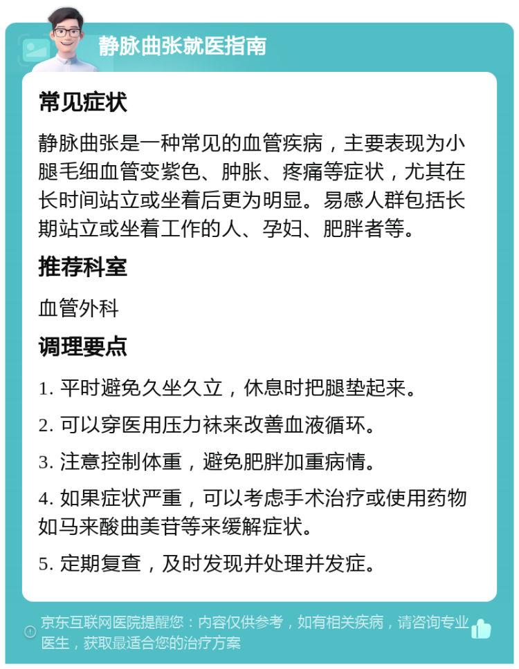 静脉曲张就医指南 常见症状 静脉曲张是一种常见的血管疾病，主要表现为小腿毛细血管变紫色、肿胀、疼痛等症状，尤其在长时间站立或坐着后更为明显。易感人群包括长期站立或坐着工作的人、孕妇、肥胖者等。 推荐科室 血管外科 调理要点 1. 平时避免久坐久立，休息时把腿垫起来。 2. 可以穿医用压力袜来改善血液循环。 3. 注意控制体重，避免肥胖加重病情。 4. 如果症状严重，可以考虑手术治疗或使用药物如马来酸曲美苷等来缓解症状。 5. 定期复查，及时发现并处理并发症。