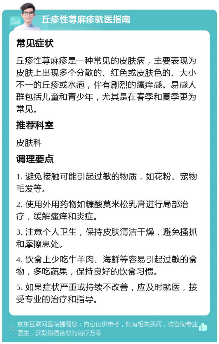 丘疹性荨麻疹就医指南 常见症状 丘疹性荨麻疹是一种常见的皮肤病，主要表现为皮肤上出现多个分散的、红色或皮肤色的、大小不一的丘疹或水疱，伴有剧烈的瘙痒感。易感人群包括儿童和青少年，尤其是在春季和夏季更为常见。 推荐科室 皮肤科 调理要点 1. 避免接触可能引起过敏的物质，如花粉、宠物毛发等。 2. 使用外用药物如糠酸莫米松乳膏进行局部治疗，缓解瘙痒和炎症。 3. 注意个人卫生，保持皮肤清洁干燥，避免搔抓和摩擦患处。 4. 饮食上少吃牛羊肉、海鲜等容易引起过敏的食物，多吃蔬果，保持良好的饮食习惯。 5. 如果症状严重或持续不改善，应及时就医，接受专业的治疗和指导。