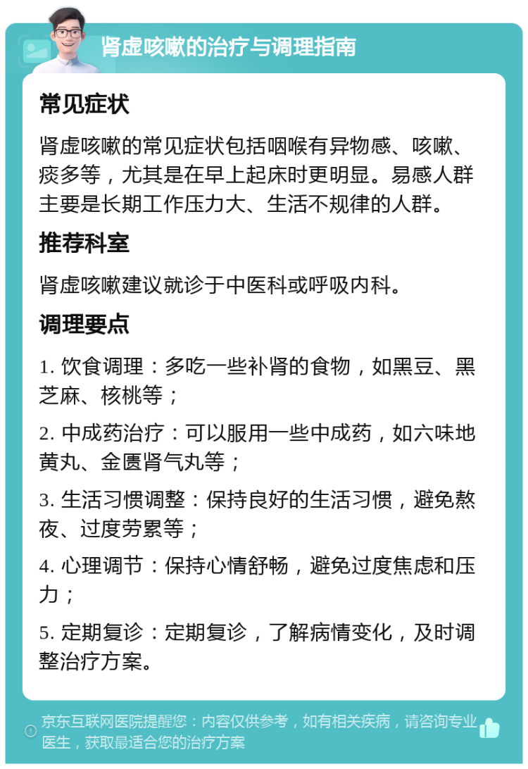 肾虚咳嗽的治疗与调理指南 常见症状 肾虚咳嗽的常见症状包括咽喉有异物感、咳嗽、痰多等，尤其是在早上起床时更明显。易感人群主要是长期工作压力大、生活不规律的人群。 推荐科室 肾虚咳嗽建议就诊于中医科或呼吸内科。 调理要点 1. 饮食调理：多吃一些补肾的食物，如黑豆、黑芝麻、核桃等； 2. 中成药治疗：可以服用一些中成药，如六味地黄丸、金匮肾气丸等； 3. 生活习惯调整：保持良好的生活习惯，避免熬夜、过度劳累等； 4. 心理调节：保持心情舒畅，避免过度焦虑和压力； 5. 定期复诊：定期复诊，了解病情变化，及时调整治疗方案。