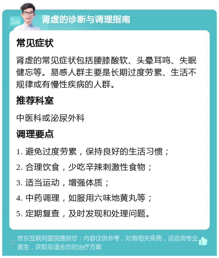 肾虚的诊断与调理指南 常见症状 肾虚的常见症状包括腰膝酸软、头晕耳鸣、失眠健忘等。易感人群主要是长期过度劳累、生活不规律或有慢性疾病的人群。 推荐科室 中医科或泌尿外科 调理要点 1. 避免过度劳累，保持良好的生活习惯； 2. 合理饮食，少吃辛辣刺激性食物； 3. 适当运动，增强体质； 4. 中药调理，如服用六味地黄丸等； 5. 定期复查，及时发现和处理问题。