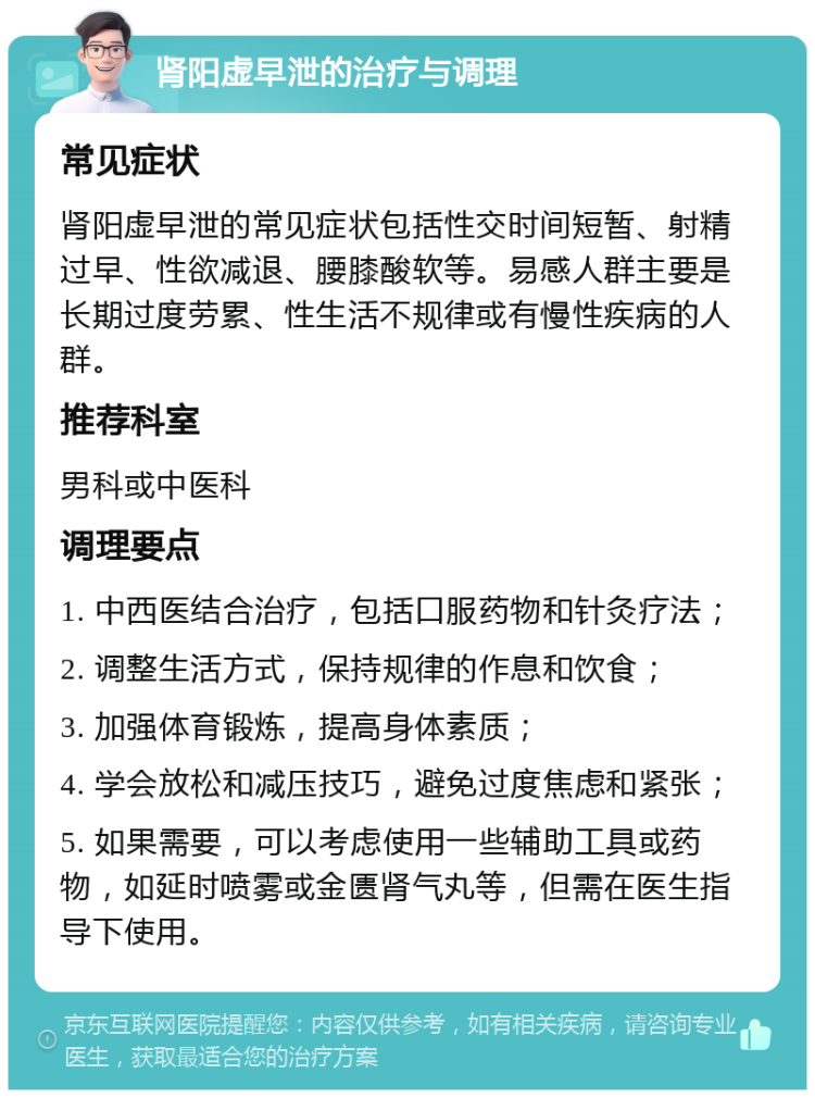 肾阳虚早泄的治疗与调理 常见症状 肾阳虚早泄的常见症状包括性交时间短暂、射精过早、性欲减退、腰膝酸软等。易感人群主要是长期过度劳累、性生活不规律或有慢性疾病的人群。 推荐科室 男科或中医科 调理要点 1. 中西医结合治疗，包括口服药物和针灸疗法； 2. 调整生活方式，保持规律的作息和饮食； 3. 加强体育锻炼，提高身体素质； 4. 学会放松和减压技巧，避免过度焦虑和紧张； 5. 如果需要，可以考虑使用一些辅助工具或药物，如延时喷雾或金匮肾气丸等，但需在医生指导下使用。