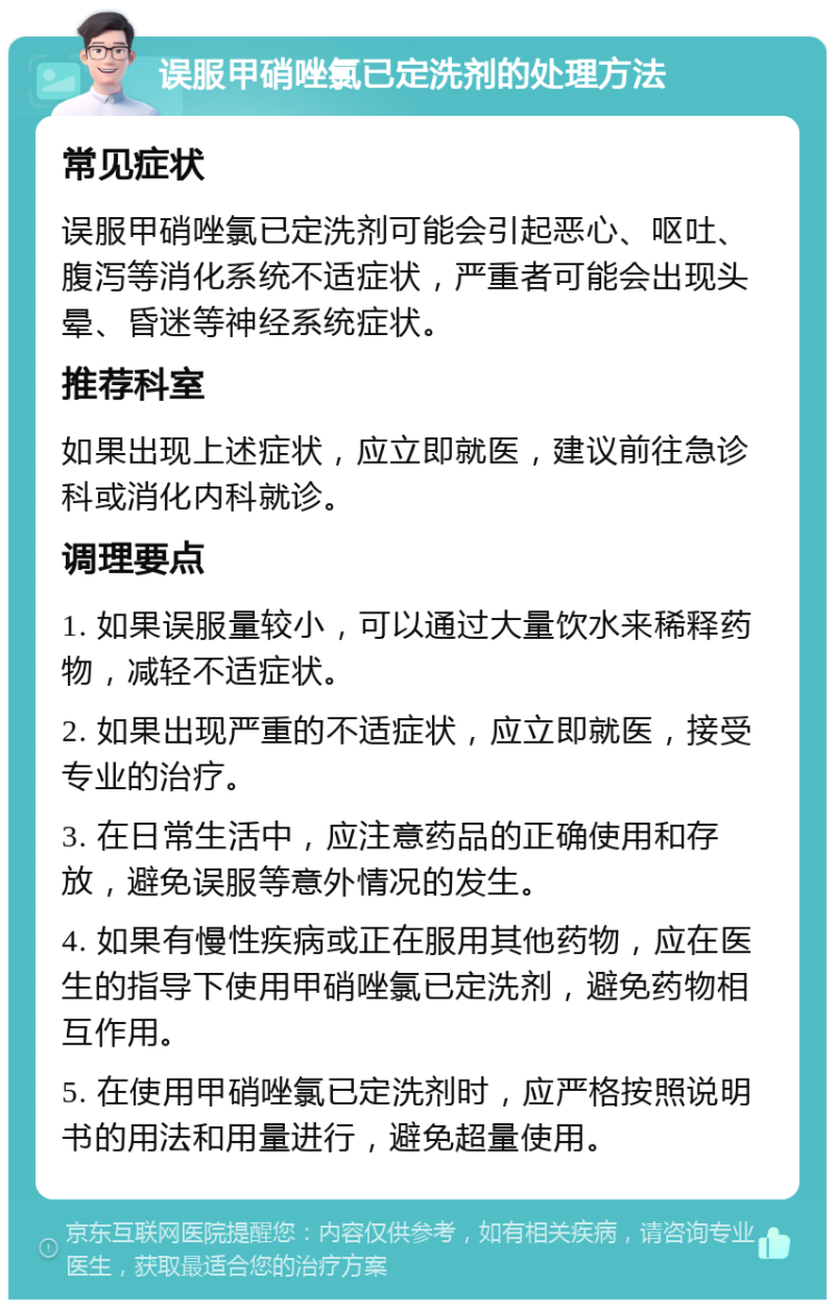 误服甲硝唑氯已定洗剂的处理方法 常见症状 误服甲硝唑氯已定洗剂可能会引起恶心、呕吐、腹泻等消化系统不适症状，严重者可能会出现头晕、昏迷等神经系统症状。 推荐科室 如果出现上述症状，应立即就医，建议前往急诊科或消化内科就诊。 调理要点 1. 如果误服量较小，可以通过大量饮水来稀释药物，减轻不适症状。 2. 如果出现严重的不适症状，应立即就医，接受专业的治疗。 3. 在日常生活中，应注意药品的正确使用和存放，避免误服等意外情况的发生。 4. 如果有慢性疾病或正在服用其他药物，应在医生的指导下使用甲硝唑氯已定洗剂，避免药物相互作用。 5. 在使用甲硝唑氯已定洗剂时，应严格按照说明书的用法和用量进行，避免超量使用。