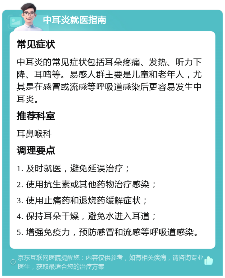 中耳炎就医指南 常见症状 中耳炎的常见症状包括耳朵疼痛、发热、听力下降、耳鸣等。易感人群主要是儿童和老年人，尤其是在感冒或流感等呼吸道感染后更容易发生中耳炎。 推荐科室 耳鼻喉科 调理要点 1. 及时就医，避免延误治疗； 2. 使用抗生素或其他药物治疗感染； 3. 使用止痛药和退烧药缓解症状； 4. 保持耳朵干燥，避免水进入耳道； 5. 增强免疫力，预防感冒和流感等呼吸道感染。