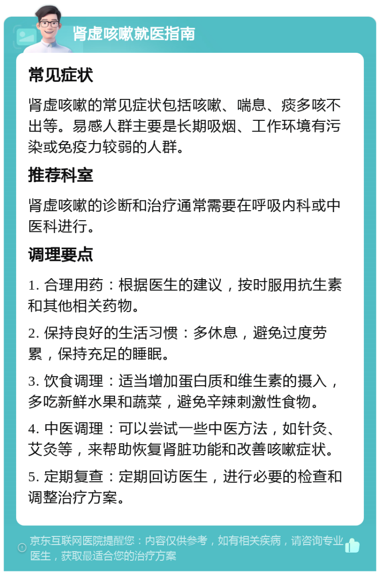 肾虚咳嗽就医指南 常见症状 肾虚咳嗽的常见症状包括咳嗽、喘息、痰多咳不出等。易感人群主要是长期吸烟、工作环境有污染或免疫力较弱的人群。 推荐科室 肾虚咳嗽的诊断和治疗通常需要在呼吸内科或中医科进行。 调理要点 1. 合理用药：根据医生的建议，按时服用抗生素和其他相关药物。 2. 保持良好的生活习惯：多休息，避免过度劳累，保持充足的睡眠。 3. 饮食调理：适当增加蛋白质和维生素的摄入，多吃新鲜水果和蔬菜，避免辛辣刺激性食物。 4. 中医调理：可以尝试一些中医方法，如针灸、艾灸等，来帮助恢复肾脏功能和改善咳嗽症状。 5. 定期复查：定期回访医生，进行必要的检查和调整治疗方案。