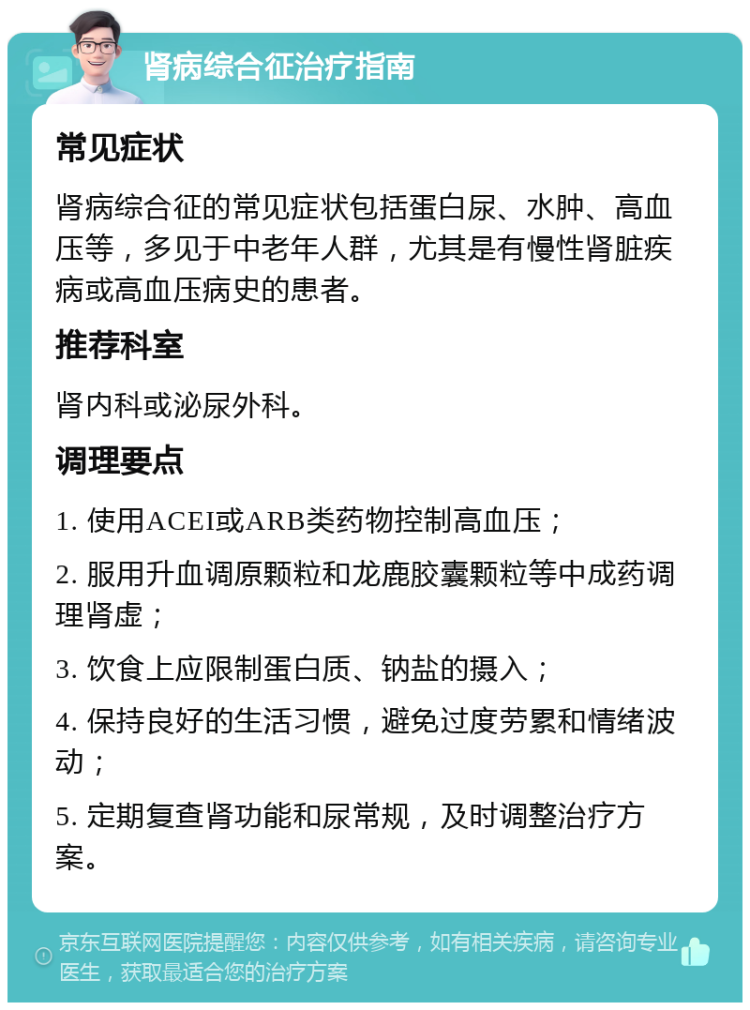 肾病综合征治疗指南 常见症状 肾病综合征的常见症状包括蛋白尿、水肿、高血压等，多见于中老年人群，尤其是有慢性肾脏疾病或高血压病史的患者。 推荐科室 肾内科或泌尿外科。 调理要点 1. 使用ACEI或ARB类药物控制高血压； 2. 服用升血调原颗粒和龙鹿胶囊颗粒等中成药调理肾虚； 3. 饮食上应限制蛋白质、钠盐的摄入； 4. 保持良好的生活习惯，避免过度劳累和情绪波动； 5. 定期复查肾功能和尿常规，及时调整治疗方案。