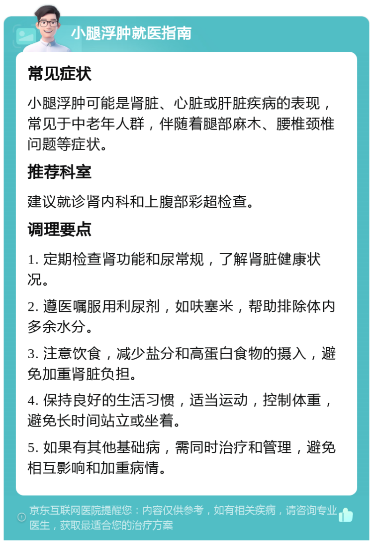 小腿浮肿就医指南 常见症状 小腿浮肿可能是肾脏、心脏或肝脏疾病的表现，常见于中老年人群，伴随着腿部麻木、腰椎颈椎问题等症状。 推荐科室 建议就诊肾内科和上腹部彩超检查。 调理要点 1. 定期检查肾功能和尿常规，了解肾脏健康状况。 2. 遵医嘱服用利尿剂，如呋塞米，帮助排除体内多余水分。 3. 注意饮食，减少盐分和高蛋白食物的摄入，避免加重肾脏负担。 4. 保持良好的生活习惯，适当运动，控制体重，避免长时间站立或坐着。 5. 如果有其他基础病，需同时治疗和管理，避免相互影响和加重病情。