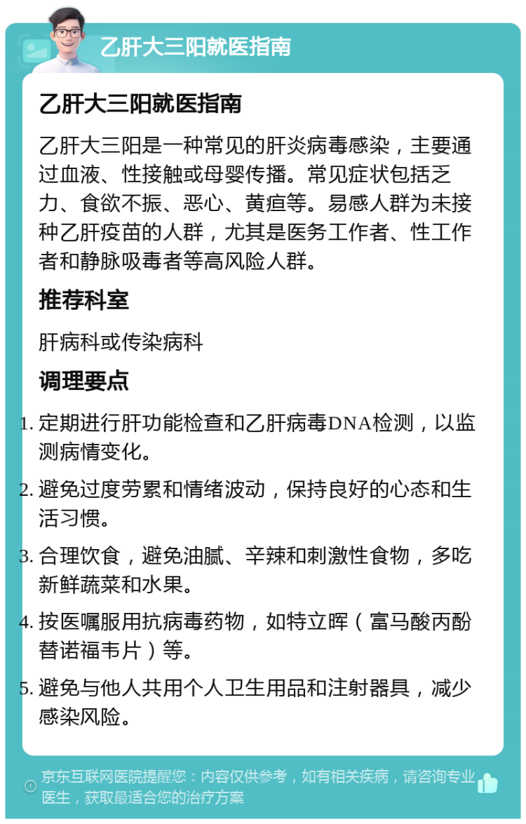 乙肝大三阳就医指南 乙肝大三阳就医指南 乙肝大三阳是一种常见的肝炎病毒感染，主要通过血液、性接触或母婴传播。常见症状包括乏力、食欲不振、恶心、黄疸等。易感人群为未接种乙肝疫苗的人群，尤其是医务工作者、性工作者和静脉吸毒者等高风险人群。 推荐科室 肝病科或传染病科 调理要点 定期进行肝功能检查和乙肝病毒DNA检测，以监测病情变化。 避免过度劳累和情绪波动，保持良好的心态和生活习惯。 合理饮食，避免油腻、辛辣和刺激性食物，多吃新鲜蔬菜和水果。 按医嘱服用抗病毒药物，如特立晖（富马酸丙酚替诺福韦片）等。 避免与他人共用个人卫生用品和注射器具，减少感染风险。