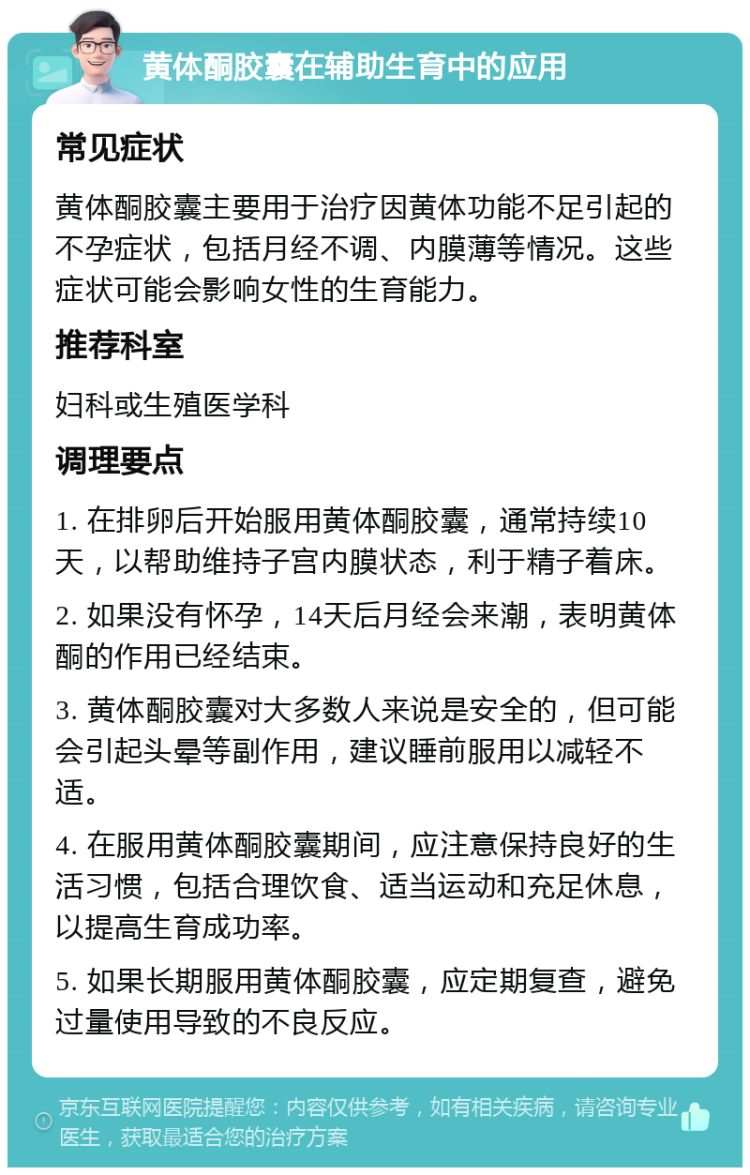 黄体酮胶囊在辅助生育中的应用 常见症状 黄体酮胶囊主要用于治疗因黄体功能不足引起的不孕症状，包括月经不调、内膜薄等情况。这些症状可能会影响女性的生育能力。 推荐科室 妇科或生殖医学科 调理要点 1. 在排卵后开始服用黄体酮胶囊，通常持续10天，以帮助维持子宫内膜状态，利于精子着床。 2. 如果没有怀孕，14天后月经会来潮，表明黄体酮的作用已经结束。 3. 黄体酮胶囊对大多数人来说是安全的，但可能会引起头晕等副作用，建议睡前服用以减轻不适。 4. 在服用黄体酮胶囊期间，应注意保持良好的生活习惯，包括合理饮食、适当运动和充足休息，以提高生育成功率。 5. 如果长期服用黄体酮胶囊，应定期复查，避免过量使用导致的不良反应。