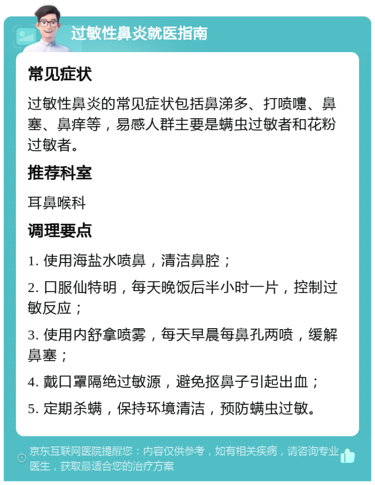 过敏性鼻炎就医指南 常见症状 过敏性鼻炎的常见症状包括鼻涕多、打喷嚏、鼻塞、鼻痒等，易感人群主要是螨虫过敏者和花粉过敏者。 推荐科室 耳鼻喉科 调理要点 1. 使用海盐水喷鼻，清洁鼻腔； 2. 口服仙特明，每天晚饭后半小时一片，控制过敏反应； 3. 使用内舒拿喷雾，每天早晨每鼻孔两喷，缓解鼻塞； 4. 戴口罩隔绝过敏源，避免抠鼻子引起出血； 5. 定期杀螨，保持环境清洁，预防螨虫过敏。