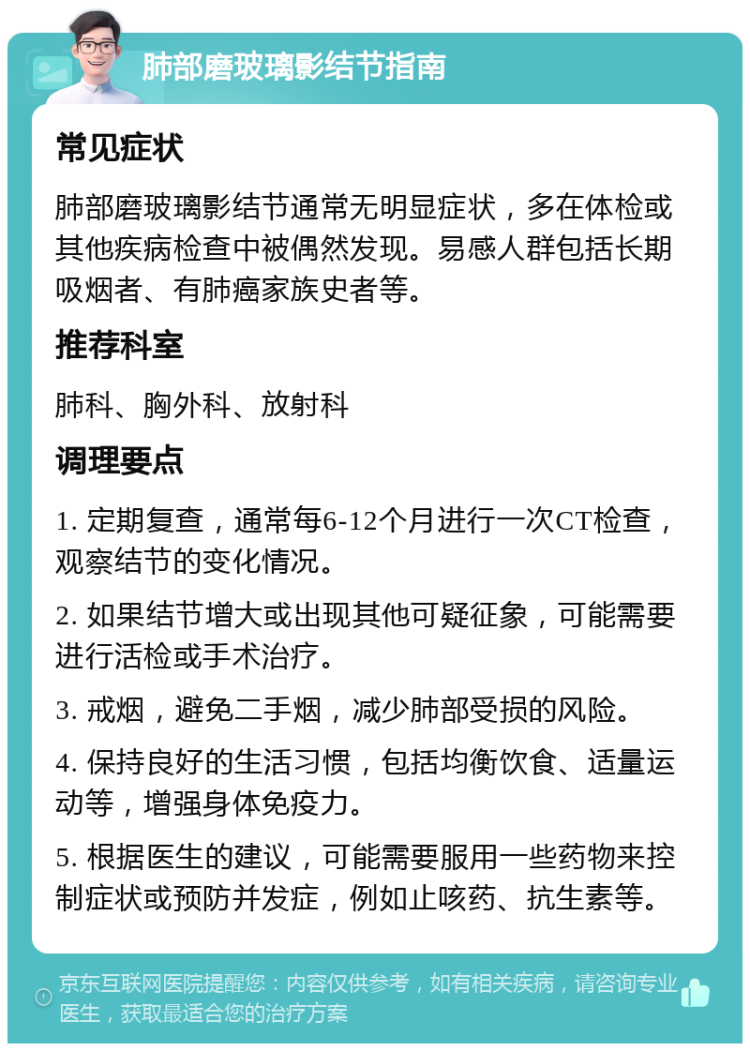 肺部磨玻璃影结节指南 常见症状 肺部磨玻璃影结节通常无明显症状，多在体检或其他疾病检查中被偶然发现。易感人群包括长期吸烟者、有肺癌家族史者等。 推荐科室 肺科、胸外科、放射科 调理要点 1. 定期复查，通常每6-12个月进行一次CT检查，观察结节的变化情况。 2. 如果结节增大或出现其他可疑征象，可能需要进行活检或手术治疗。 3. 戒烟，避免二手烟，减少肺部受损的风险。 4. 保持良好的生活习惯，包括均衡饮食、适量运动等，增强身体免疫力。 5. 根据医生的建议，可能需要服用一些药物来控制症状或预防并发症，例如止咳药、抗生素等。