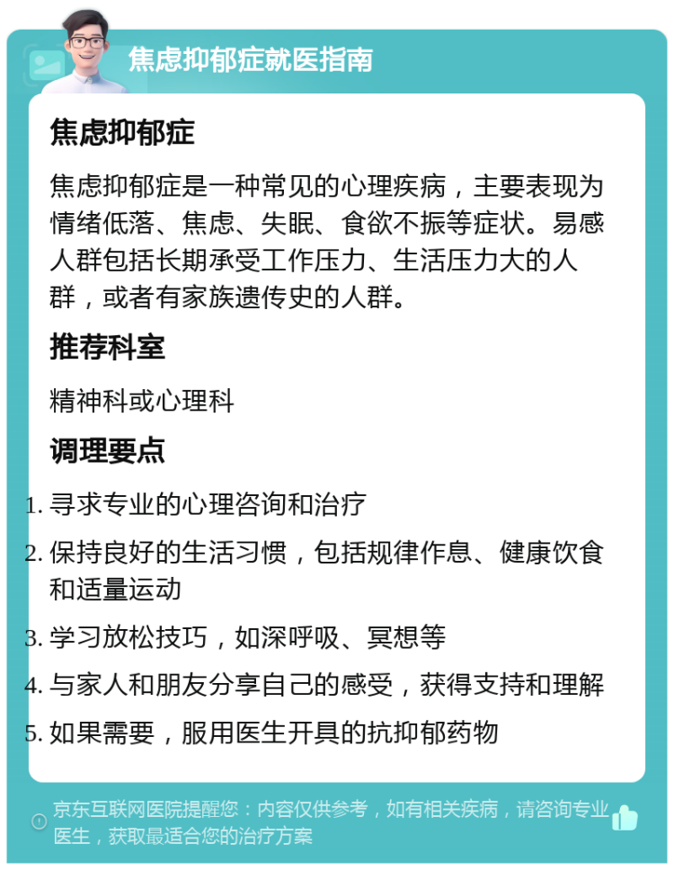 焦虑抑郁症就医指南 焦虑抑郁症 焦虑抑郁症是一种常见的心理疾病，主要表现为情绪低落、焦虑、失眠、食欲不振等症状。易感人群包括长期承受工作压力、生活压力大的人群，或者有家族遗传史的人群。 推荐科室 精神科或心理科 调理要点 寻求专业的心理咨询和治疗 保持良好的生活习惯，包括规律作息、健康饮食和适量运动 学习放松技巧，如深呼吸、冥想等 与家人和朋友分享自己的感受，获得支持和理解 如果需要，服用医生开具的抗抑郁药物