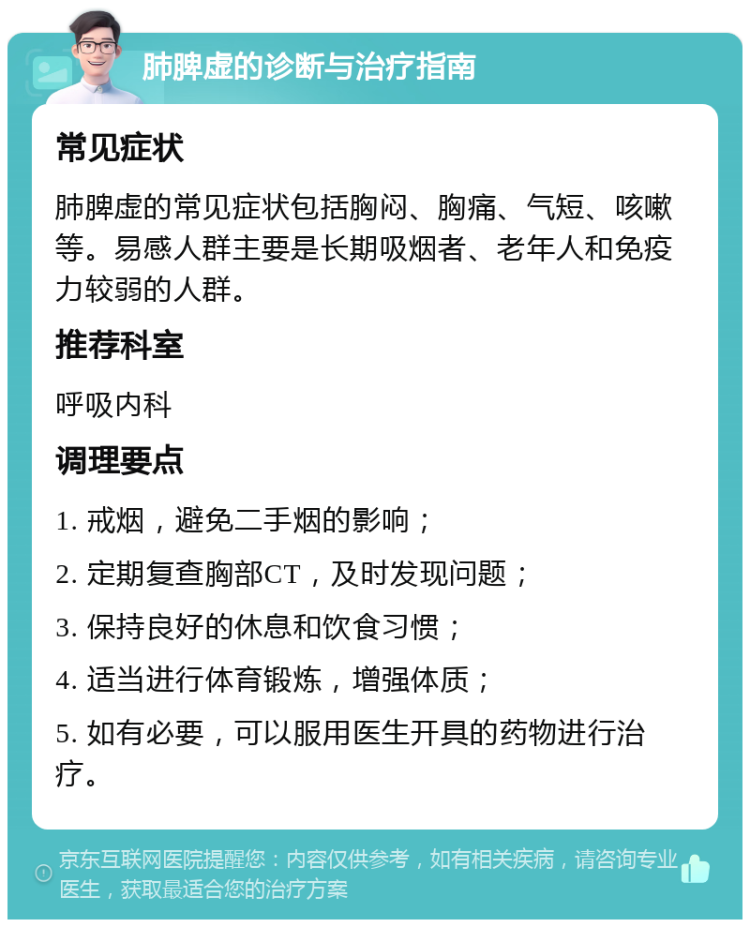 肺脾虚的诊断与治疗指南 常见症状 肺脾虚的常见症状包括胸闷、胸痛、气短、咳嗽等。易感人群主要是长期吸烟者、老年人和免疫力较弱的人群。 推荐科室 呼吸内科 调理要点 1. 戒烟，避免二手烟的影响； 2. 定期复查胸部CT，及时发现问题； 3. 保持良好的休息和饮食习惯； 4. 适当进行体育锻炼，增强体质； 5. 如有必要，可以服用医生开具的药物进行治疗。