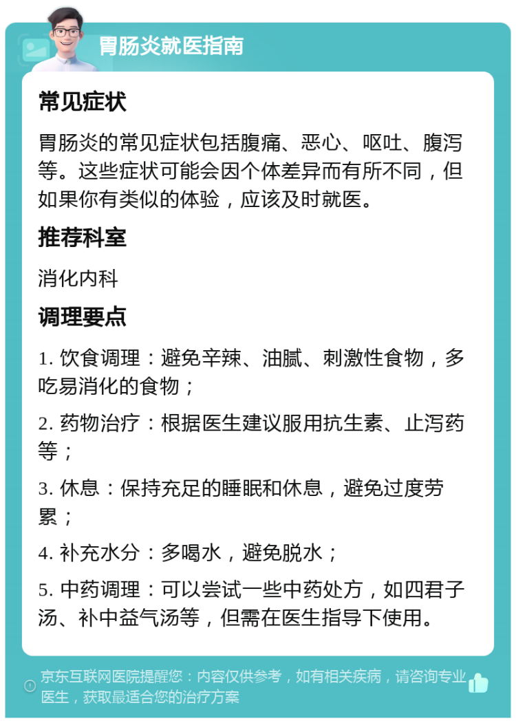 胃肠炎就医指南 常见症状 胃肠炎的常见症状包括腹痛、恶心、呕吐、腹泻等。这些症状可能会因个体差异而有所不同，但如果你有类似的体验，应该及时就医。 推荐科室 消化内科 调理要点 1. 饮食调理：避免辛辣、油腻、刺激性食物，多吃易消化的食物； 2. 药物治疗：根据医生建议服用抗生素、止泻药等； 3. 休息：保持充足的睡眠和休息，避免过度劳累； 4. 补充水分：多喝水，避免脱水； 5. 中药调理：可以尝试一些中药处方，如四君子汤、补中益气汤等，但需在医生指导下使用。