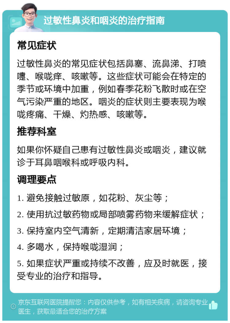 过敏性鼻炎和咽炎的治疗指南 常见症状 过敏性鼻炎的常见症状包括鼻塞、流鼻涕、打喷嚏、喉咙痒、咳嗽等。这些症状可能会在特定的季节或环境中加重，例如春季花粉飞散时或在空气污染严重的地区。咽炎的症状则主要表现为喉咙疼痛、干燥、灼热感、咳嗽等。 推荐科室 如果你怀疑自己患有过敏性鼻炎或咽炎，建议就诊于耳鼻咽喉科或呼吸内科。 调理要点 1. 避免接触过敏原，如花粉、灰尘等； 2. 使用抗过敏药物或局部喷雾药物来缓解症状； 3. 保持室内空气清新，定期清洁家居环境； 4. 多喝水，保持喉咙湿润； 5. 如果症状严重或持续不改善，应及时就医，接受专业的治疗和指导。