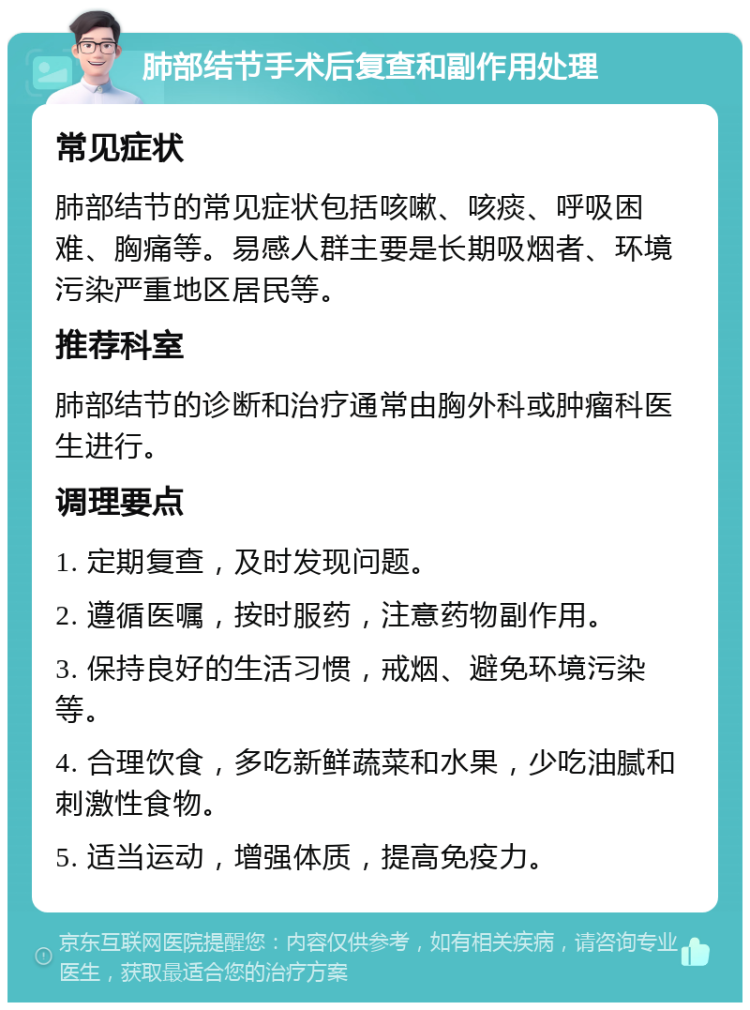 肺部结节手术后复查和副作用处理 常见症状 肺部结节的常见症状包括咳嗽、咳痰、呼吸困难、胸痛等。易感人群主要是长期吸烟者、环境污染严重地区居民等。 推荐科室 肺部结节的诊断和治疗通常由胸外科或肿瘤科医生进行。 调理要点 1. 定期复查，及时发现问题。 2. 遵循医嘱，按时服药，注意药物副作用。 3. 保持良好的生活习惯，戒烟、避免环境污染等。 4. 合理饮食，多吃新鲜蔬菜和水果，少吃油腻和刺激性食物。 5. 适当运动，增强体质，提高免疫力。