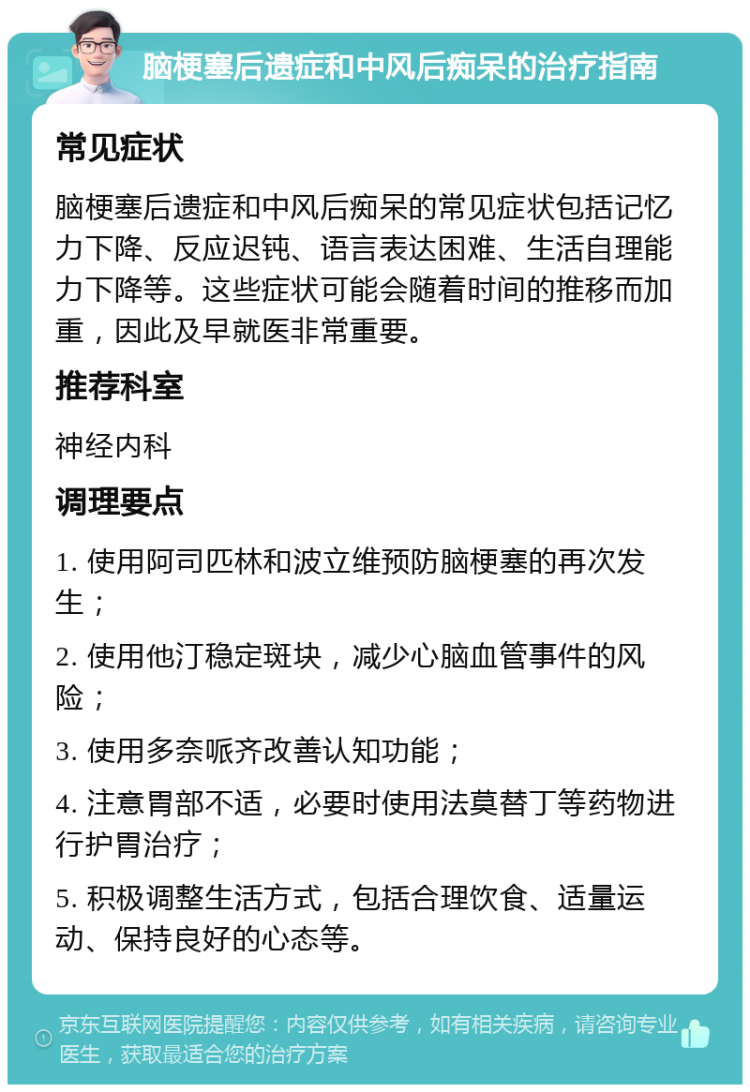 脑梗塞后遗症和中风后痴呆的治疗指南 常见症状 脑梗塞后遗症和中风后痴呆的常见症状包括记忆力下降、反应迟钝、语言表达困难、生活自理能力下降等。这些症状可能会随着时间的推移而加重，因此及早就医非常重要。 推荐科室 神经内科 调理要点 1. 使用阿司匹林和波立维预防脑梗塞的再次发生； 2. 使用他汀稳定斑块，减少心脑血管事件的风险； 3. 使用多奈哌齐改善认知功能； 4. 注意胃部不适，必要时使用法莫替丁等药物进行护胃治疗； 5. 积极调整生活方式，包括合理饮食、适量运动、保持良好的心态等。