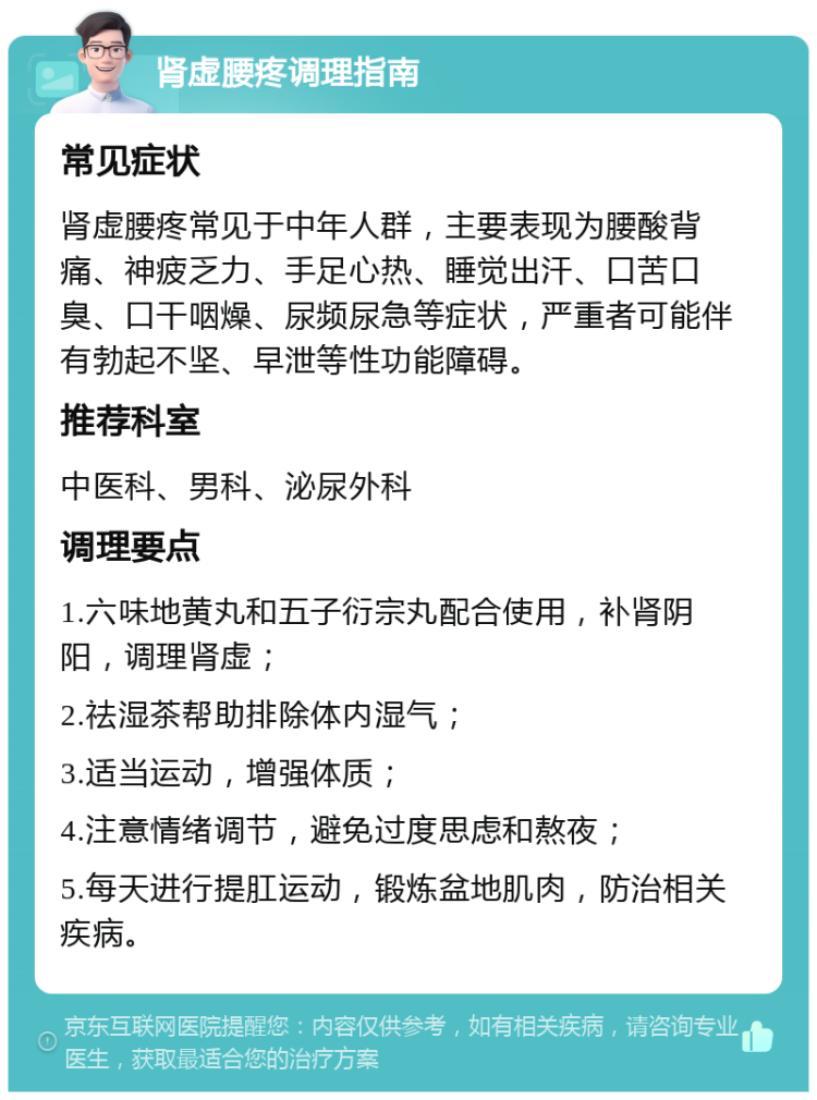 肾虚腰疼调理指南 常见症状 肾虚腰疼常见于中年人群，主要表现为腰酸背痛、神疲乏力、手足心热、睡觉出汗、口苦口臭、口干咽燥、尿频尿急等症状，严重者可能伴有勃起不坚、早泄等性功能障碍。 推荐科室 中医科、男科、泌尿外科 调理要点 1.六味地黄丸和五子衍宗丸配合使用，补肾阴阳，调理肾虚； 2.祛湿茶帮助排除体内湿气； 3.适当运动，增强体质； 4.注意情绪调节，避免过度思虑和熬夜； 5.每天进行提肛运动，锻炼盆地肌肉，防治相关疾病。