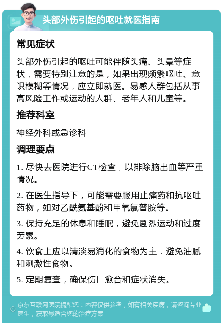 头部外伤引起的呕吐就医指南 常见症状 头部外伤引起的呕吐可能伴随头痛、头晕等症状，需要特别注意的是，如果出现频繁呕吐、意识模糊等情况，应立即就医。易感人群包括从事高风险工作或运动的人群、老年人和儿童等。 推荐科室 神经外科或急诊科 调理要点 1. 尽快去医院进行CT检查，以排除脑出血等严重情况。 2. 在医生指导下，可能需要服用止痛药和抗呕吐药物，如对乙酰氨基酚和甲氧氯普胺等。 3. 保持充足的休息和睡眠，避免剧烈运动和过度劳累。 4. 饮食上应以清淡易消化的食物为主，避免油腻和刺激性食物。 5. 定期复查，确保伤口愈合和症状消失。