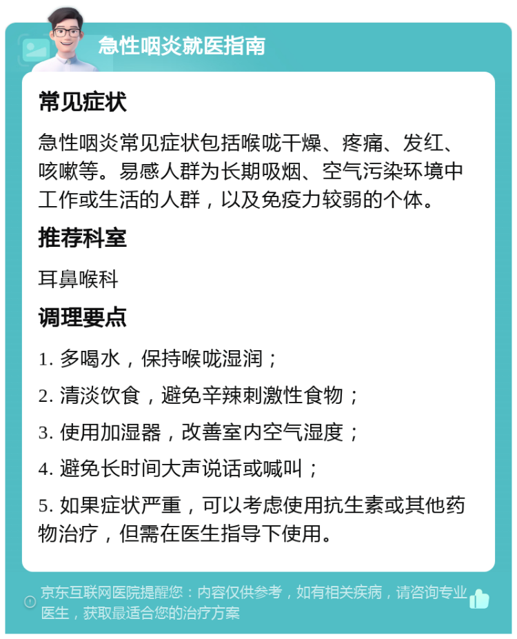 急性咽炎就医指南 常见症状 急性咽炎常见症状包括喉咙干燥、疼痛、发红、咳嗽等。易感人群为长期吸烟、空气污染环境中工作或生活的人群，以及免疫力较弱的个体。 推荐科室 耳鼻喉科 调理要点 1. 多喝水，保持喉咙湿润； 2. 清淡饮食，避免辛辣刺激性食物； 3. 使用加湿器，改善室内空气湿度； 4. 避免长时间大声说话或喊叫； 5. 如果症状严重，可以考虑使用抗生素或其他药物治疗，但需在医生指导下使用。