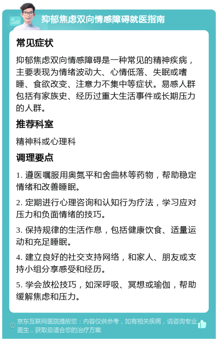 抑郁焦虑双向情感障碍就医指南 常见症状 抑郁焦虑双向情感障碍是一种常见的精神疾病，主要表现为情绪波动大、心情低落、失眠或嗜睡、食欲改变、注意力不集中等症状。易感人群包括有家族史、经历过重大生活事件或长期压力的人群。 推荐科室 精神科或心理科 调理要点 1. 遵医嘱服用奥氮平和舍曲林等药物，帮助稳定情绪和改善睡眠。 2. 定期进行心理咨询和认知行为疗法，学习应对压力和负面情绪的技巧。 3. 保持规律的生活作息，包括健康饮食、适量运动和充足睡眠。 4. 建立良好的社交支持网络，和家人、朋友或支持小组分享感受和经历。 5. 学会放松技巧，如深呼吸、冥想或瑜伽，帮助缓解焦虑和压力。