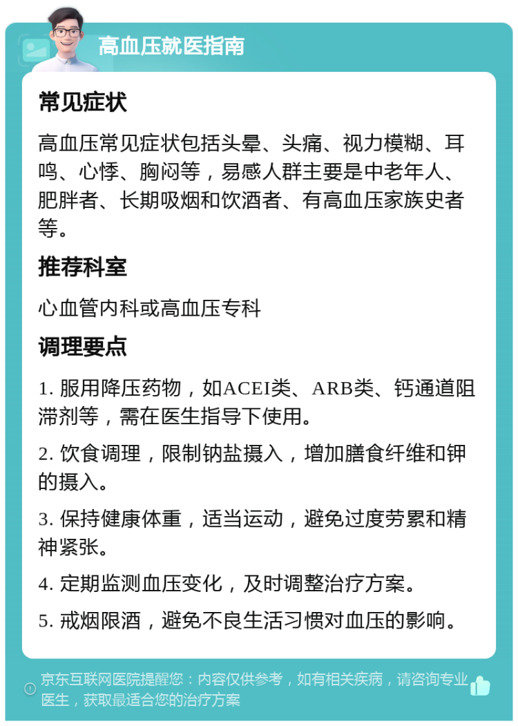 高血压就医指南 常见症状 高血压常见症状包括头晕、头痛、视力模糊、耳鸣、心悸、胸闷等，易感人群主要是中老年人、肥胖者、长期吸烟和饮酒者、有高血压家族史者等。 推荐科室 心血管内科或高血压专科 调理要点 1. 服用降压药物，如ACEI类、ARB类、钙通道阻滞剂等，需在医生指导下使用。 2. 饮食调理，限制钠盐摄入，增加膳食纤维和钾的摄入。 3. 保持健康体重，适当运动，避免过度劳累和精神紧张。 4. 定期监测血压变化，及时调整治疗方案。 5. 戒烟限酒，避免不良生活习惯对血压的影响。