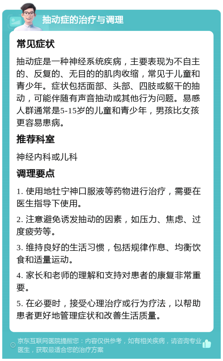 抽动症的治疗与调理 常见症状 抽动症是一种神经系统疾病，主要表现为不自主的、反复的、无目的的肌肉收缩，常见于儿童和青少年。症状包括面部、头部、四肢或躯干的抽动，可能伴随有声音抽动或其他行为问题。易感人群通常是5-15岁的儿童和青少年，男孩比女孩更容易患病。 推荐科室 神经内科或儿科 调理要点 1. 使用地牡宁神口服液等药物进行治疗，需要在医生指导下使用。 2. 注意避免诱发抽动的因素，如压力、焦虑、过度疲劳等。 3. 维持良好的生活习惯，包括规律作息、均衡饮食和适量运动。 4. 家长和老师的理解和支持对患者的康复非常重要。 5. 在必要时，接受心理治疗或行为疗法，以帮助患者更好地管理症状和改善生活质量。