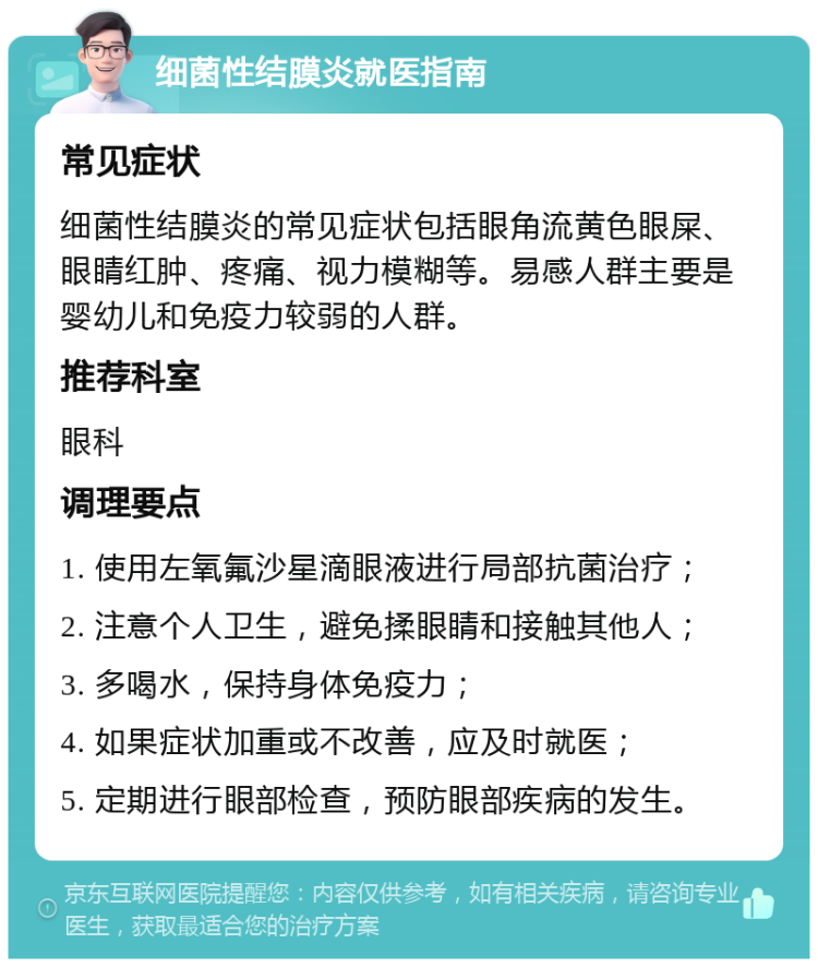 细菌性结膜炎就医指南 常见症状 细菌性结膜炎的常见症状包括眼角流黄色眼屎、眼睛红肿、疼痛、视力模糊等。易感人群主要是婴幼儿和免疫力较弱的人群。 推荐科室 眼科 调理要点 1. 使用左氧氟沙星滴眼液进行局部抗菌治疗； 2. 注意个人卫生，避免揉眼睛和接触其他人； 3. 多喝水，保持身体免疫力； 4. 如果症状加重或不改善，应及时就医； 5. 定期进行眼部检查，预防眼部疾病的发生。