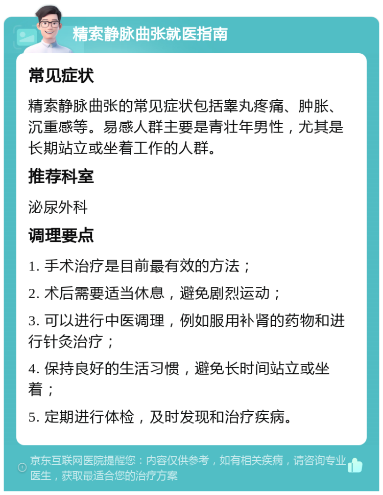 精索静脉曲张就医指南 常见症状 精索静脉曲张的常见症状包括睾丸疼痛、肿胀、沉重感等。易感人群主要是青壮年男性，尤其是长期站立或坐着工作的人群。 推荐科室 泌尿外科 调理要点 1. 手术治疗是目前最有效的方法； 2. 术后需要适当休息，避免剧烈运动； 3. 可以进行中医调理，例如服用补肾的药物和进行针灸治疗； 4. 保持良好的生活习惯，避免长时间站立或坐着； 5. 定期进行体检，及时发现和治疗疾病。