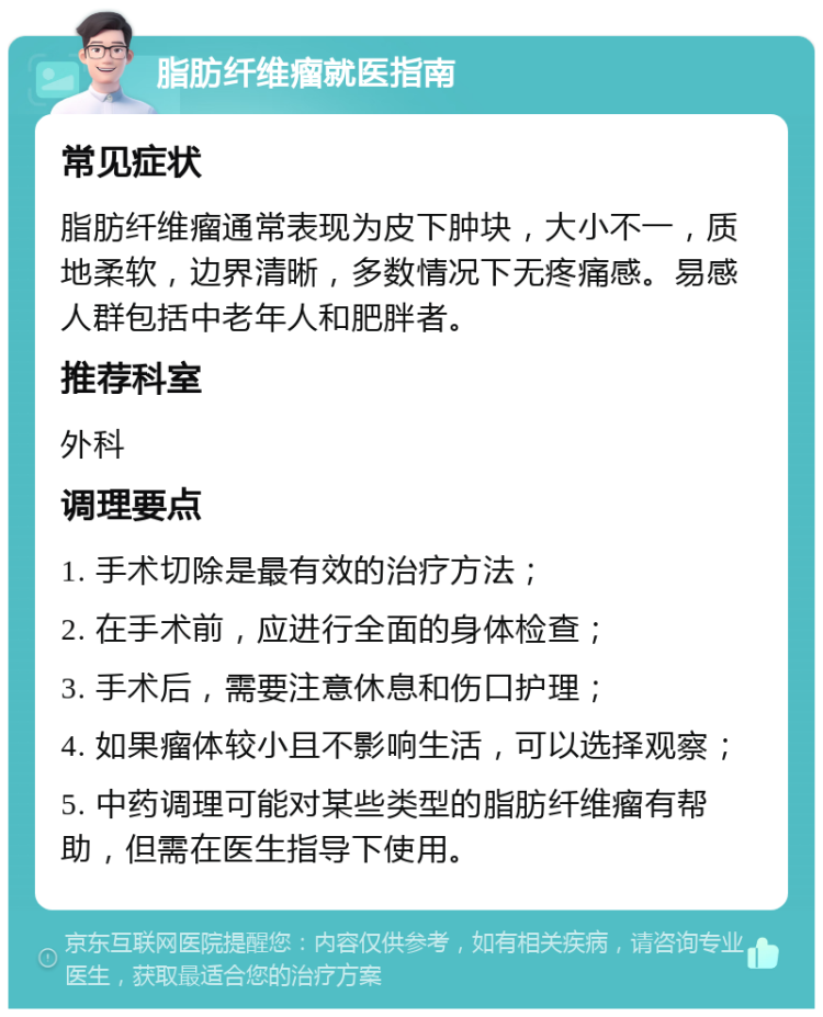 脂肪纤维瘤就医指南 常见症状 脂肪纤维瘤通常表现为皮下肿块，大小不一，质地柔软，边界清晰，多数情况下无疼痛感。易感人群包括中老年人和肥胖者。 推荐科室 外科 调理要点 1. 手术切除是最有效的治疗方法； 2. 在手术前，应进行全面的身体检查； 3. 手术后，需要注意休息和伤口护理； 4. 如果瘤体较小且不影响生活，可以选择观察； 5. 中药调理可能对某些类型的脂肪纤维瘤有帮助，但需在医生指导下使用。