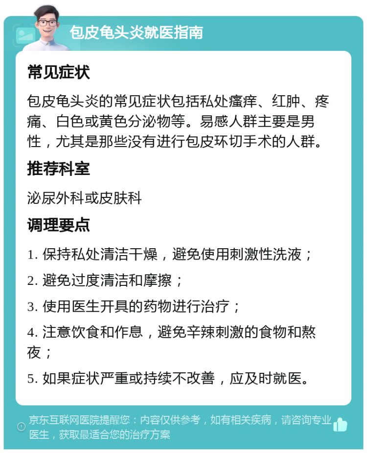 包皮龟头炎就医指南 常见症状 包皮龟头炎的常见症状包括私处瘙痒、红肿、疼痛、白色或黄色分泌物等。易感人群主要是男性，尤其是那些没有进行包皮环切手术的人群。 推荐科室 泌尿外科或皮肤科 调理要点 1. 保持私处清洁干燥，避免使用刺激性洗液； 2. 避免过度清洁和摩擦； 3. 使用医生开具的药物进行治疗； 4. 注意饮食和作息，避免辛辣刺激的食物和熬夜； 5. 如果症状严重或持续不改善，应及时就医。