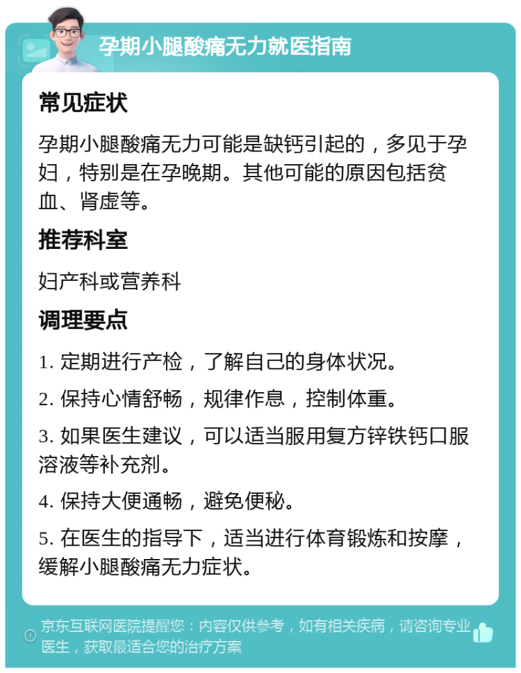 孕期小腿酸痛无力就医指南 常见症状 孕期小腿酸痛无力可能是缺钙引起的，多见于孕妇，特别是在孕晚期。其他可能的原因包括贫血、肾虚等。 推荐科室 妇产科或营养科 调理要点 1. 定期进行产检，了解自己的身体状况。 2. 保持心情舒畅，规律作息，控制体重。 3. 如果医生建议，可以适当服用复方锌铁钙口服溶液等补充剂。 4. 保持大便通畅，避免便秘。 5. 在医生的指导下，适当进行体育锻炼和按摩，缓解小腿酸痛无力症状。