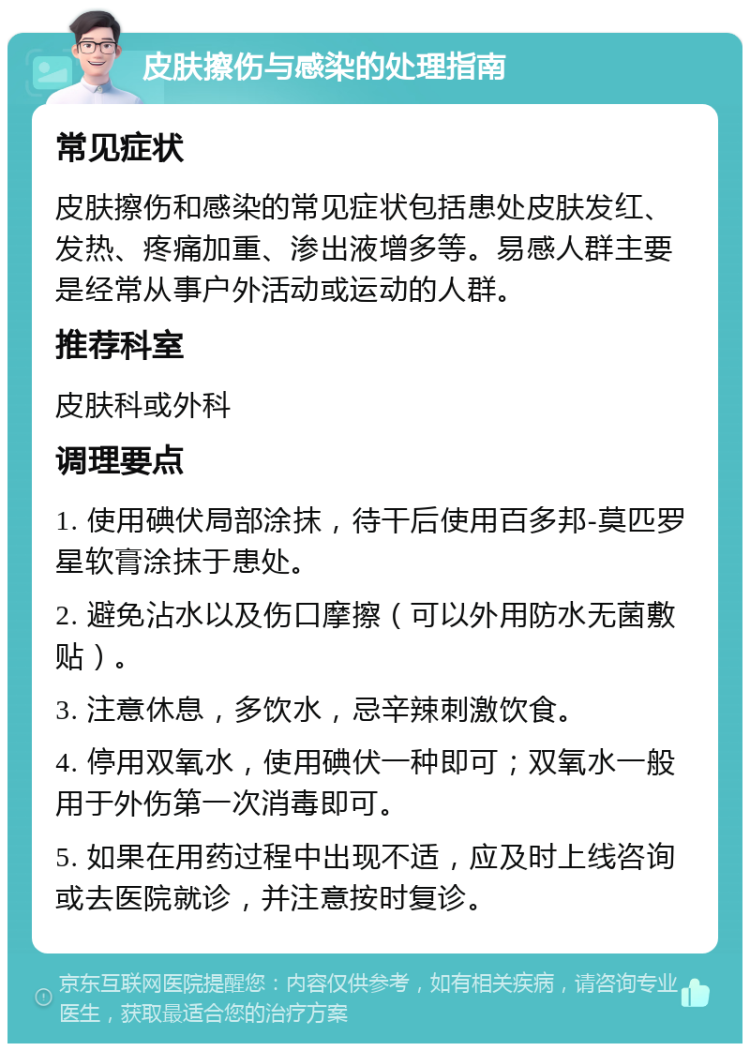 皮肤擦伤与感染的处理指南 常见症状 皮肤擦伤和感染的常见症状包括患处皮肤发红、发热、疼痛加重、渗出液增多等。易感人群主要是经常从事户外活动或运动的人群。 推荐科室 皮肤科或外科 调理要点 1. 使用碘伏局部涂抹，待干后使用百多邦-莫匹罗星软膏涂抹于患处。 2. 避免沾水以及伤口摩擦（可以外用防水无菌敷贴）。 3. 注意休息，多饮水，忌辛辣刺激饮食。 4. 停用双氧水，使用碘伏一种即可；双氧水一般用于外伤第一次消毒即可。 5. 如果在用药过程中出现不适，应及时上线咨询或去医院就诊，并注意按时复诊。