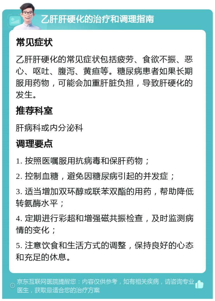 乙肝肝硬化的治疗和调理指南 常见症状 乙肝肝硬化的常见症状包括疲劳、食欲不振、恶心、呕吐、腹泻、黄疸等。糖尿病患者如果长期服用药物，可能会加重肝脏负担，导致肝硬化的发生。 推荐科室 肝病科或内分泌科 调理要点 1. 按照医嘱服用抗病毒和保肝药物； 2. 控制血糖，避免因糖尿病引起的并发症； 3. 适当增加双环醇或联苯双酯的用药，帮助降低转氨酶水平； 4. 定期进行彩超和增强磁共振检查，及时监测病情的变化； 5. 注意饮食和生活方式的调整，保持良好的心态和充足的休息。