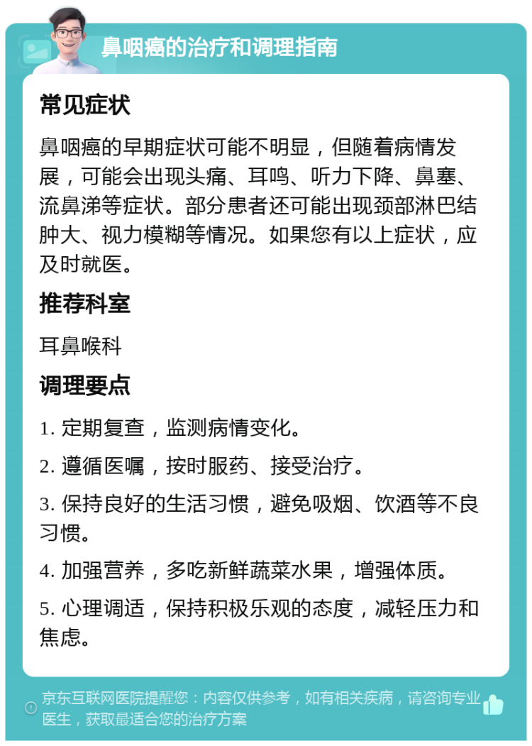 鼻咽癌的治疗和调理指南 常见症状 鼻咽癌的早期症状可能不明显，但随着病情发展，可能会出现头痛、耳鸣、听力下降、鼻塞、流鼻涕等症状。部分患者还可能出现颈部淋巴结肿大、视力模糊等情况。如果您有以上症状，应及时就医。 推荐科室 耳鼻喉科 调理要点 1. 定期复查，监测病情变化。 2. 遵循医嘱，按时服药、接受治疗。 3. 保持良好的生活习惯，避免吸烟、饮酒等不良习惯。 4. 加强营养，多吃新鲜蔬菜水果，增强体质。 5. 心理调适，保持积极乐观的态度，减轻压力和焦虑。