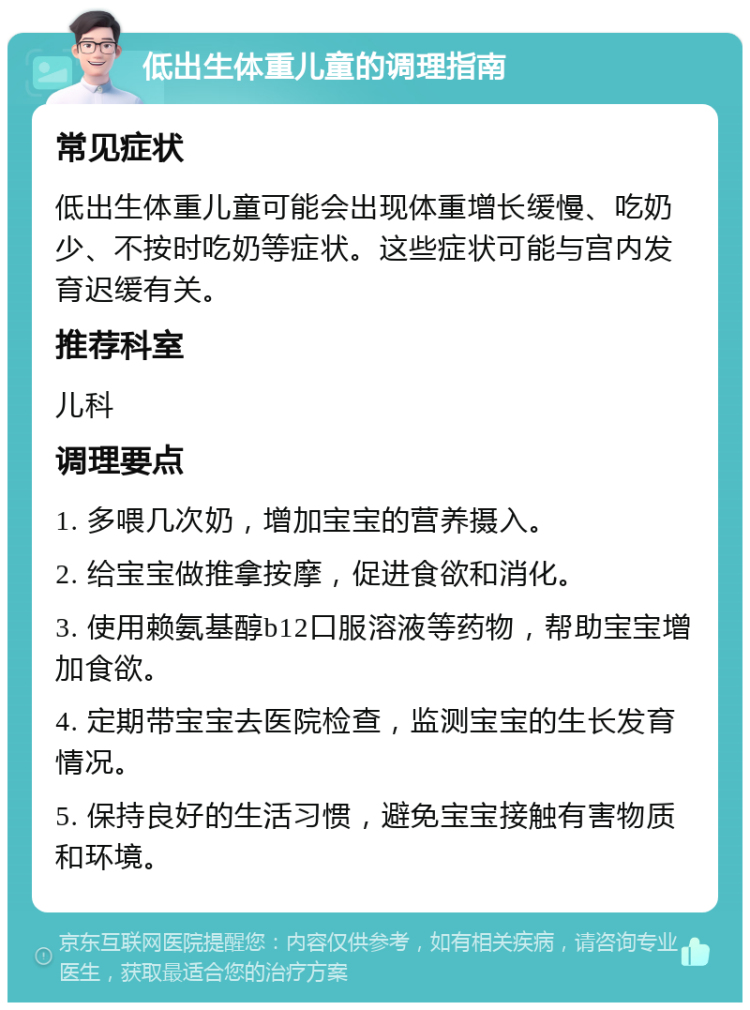 低出生体重儿童的调理指南 常见症状 低出生体重儿童可能会出现体重增长缓慢、吃奶少、不按时吃奶等症状。这些症状可能与宫内发育迟缓有关。 推荐科室 儿科 调理要点 1. 多喂几次奶，增加宝宝的营养摄入。 2. 给宝宝做推拿按摩，促进食欲和消化。 3. 使用赖氨基醇b12口服溶液等药物，帮助宝宝增加食欲。 4. 定期带宝宝去医院检查，监测宝宝的生长发育情况。 5. 保持良好的生活习惯，避免宝宝接触有害物质和环境。