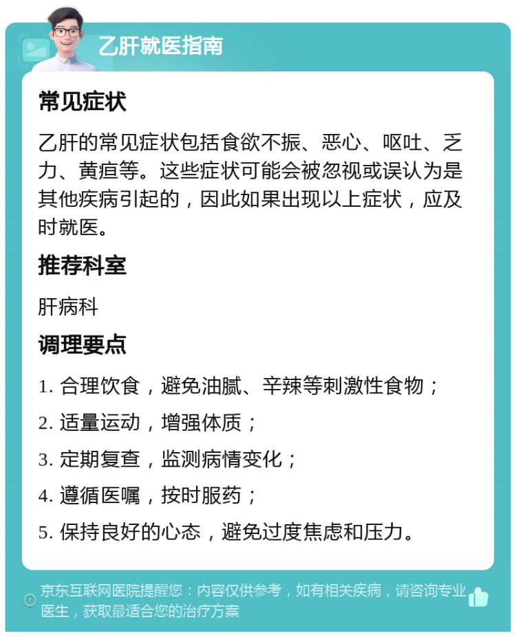 乙肝就医指南 常见症状 乙肝的常见症状包括食欲不振、恶心、呕吐、乏力、黄疸等。这些症状可能会被忽视或误认为是其他疾病引起的，因此如果出现以上症状，应及时就医。 推荐科室 肝病科 调理要点 1. 合理饮食，避免油腻、辛辣等刺激性食物； 2. 适量运动，增强体质； 3. 定期复查，监测病情变化； 4. 遵循医嘱，按时服药； 5. 保持良好的心态，避免过度焦虑和压力。