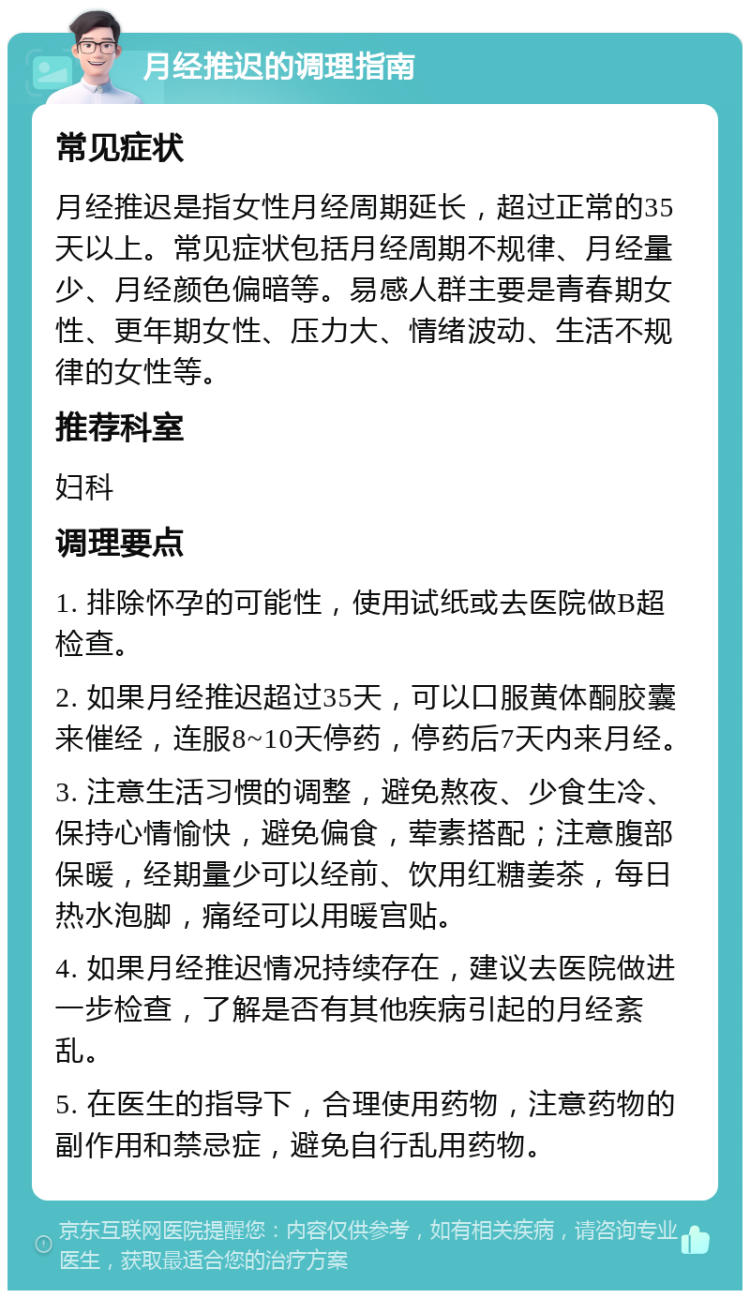 月经推迟的调理指南 常见症状 月经推迟是指女性月经周期延长，超过正常的35天以上。常见症状包括月经周期不规律、月经量少、月经颜色偏暗等。易感人群主要是青春期女性、更年期女性、压力大、情绪波动、生活不规律的女性等。 推荐科室 妇科 调理要点 1. 排除怀孕的可能性，使用试纸或去医院做B超检查。 2. 如果月经推迟超过35天，可以口服黄体酮胶囊来催经，连服8~10天停药，停药后7天内来月经。 3. 注意生活习惯的调整，避免熬夜、少食生冷、保持心情愉快，避免偏食，荤素搭配；注意腹部保暖，经期量少可以经前、饮用红糖姜茶，每日热水泡脚，痛经可以用暖宫贴。 4. 如果月经推迟情况持续存在，建议去医院做进一步检查，了解是否有其他疾病引起的月经紊乱。 5. 在医生的指导下，合理使用药物，注意药物的副作用和禁忌症，避免自行乱用药物。