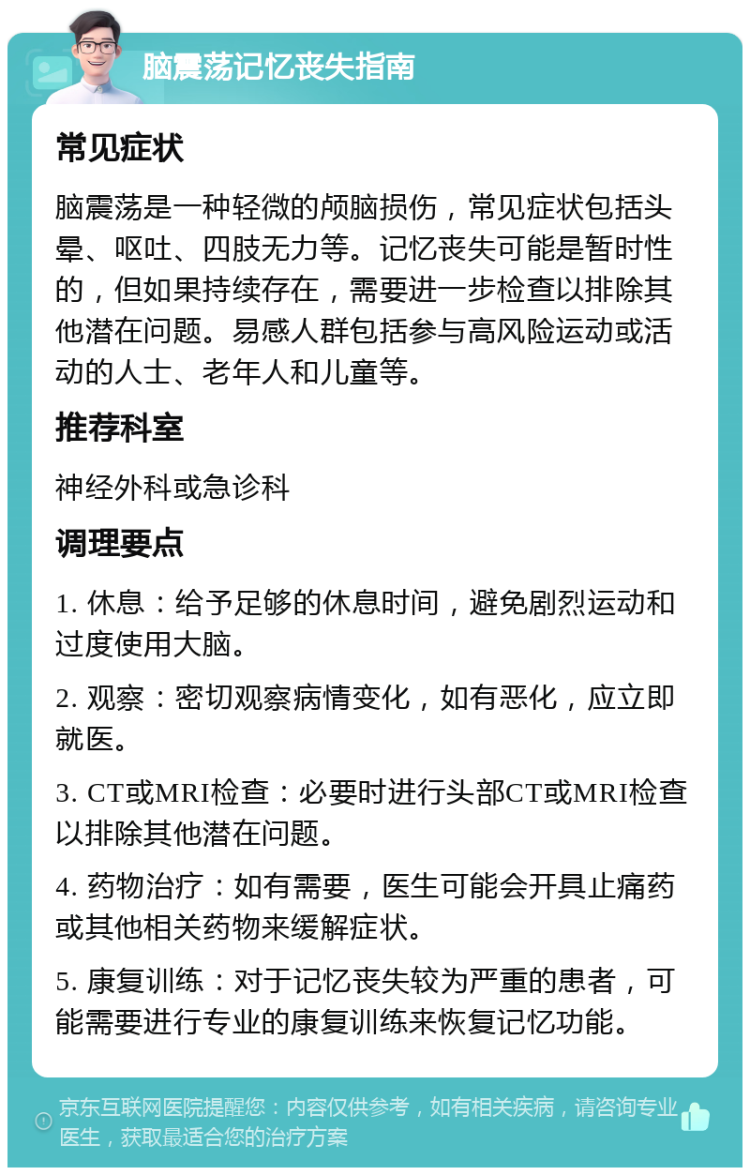 脑震荡记忆丧失指南 常见症状 脑震荡是一种轻微的颅脑损伤，常见症状包括头晕、呕吐、四肢无力等。记忆丧失可能是暂时性的，但如果持续存在，需要进一步检查以排除其他潜在问题。易感人群包括参与高风险运动或活动的人士、老年人和儿童等。 推荐科室 神经外科或急诊科 调理要点 1. 休息：给予足够的休息时间，避免剧烈运动和过度使用大脑。 2. 观察：密切观察病情变化，如有恶化，应立即就医。 3. CT或MRI检查：必要时进行头部CT或MRI检查以排除其他潜在问题。 4. 药物治疗：如有需要，医生可能会开具止痛药或其他相关药物来缓解症状。 5. 康复训练：对于记忆丧失较为严重的患者，可能需要进行专业的康复训练来恢复记忆功能。