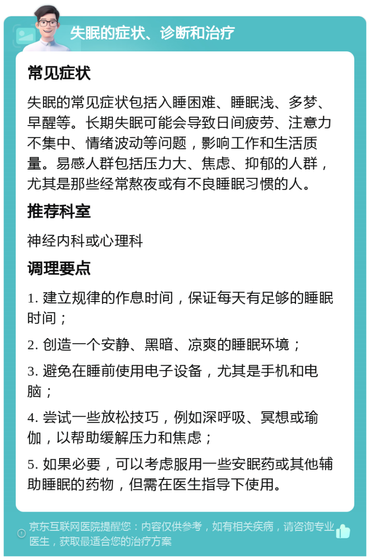 失眠的症状、诊断和治疗 常见症状 失眠的常见症状包括入睡困难、睡眠浅、多梦、早醒等。长期失眠可能会导致日间疲劳、注意力不集中、情绪波动等问题，影响工作和生活质量。易感人群包括压力大、焦虑、抑郁的人群，尤其是那些经常熬夜或有不良睡眠习惯的人。 推荐科室 神经内科或心理科 调理要点 1. 建立规律的作息时间，保证每天有足够的睡眠时间； 2. 创造一个安静、黑暗、凉爽的睡眠环境； 3. 避免在睡前使用电子设备，尤其是手机和电脑； 4. 尝试一些放松技巧，例如深呼吸、冥想或瑜伽，以帮助缓解压力和焦虑； 5. 如果必要，可以考虑服用一些安眠药或其他辅助睡眠的药物，但需在医生指导下使用。