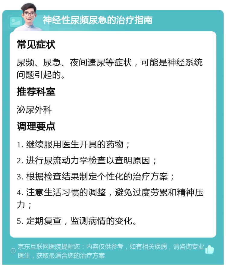 神经性尿频尿急的治疗指南 常见症状 尿频、尿急、夜间遗尿等症状，可能是神经系统问题引起的。 推荐科室 泌尿外科 调理要点 1. 继续服用医生开具的药物； 2. 进行尿流动力学检查以查明原因； 3. 根据检查结果制定个性化的治疗方案； 4. 注意生活习惯的调整，避免过度劳累和精神压力； 5. 定期复查，监测病情的变化。