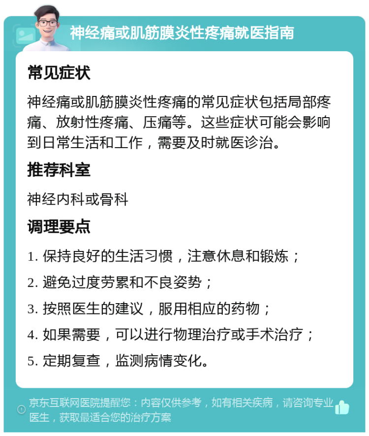 神经痛或肌筋膜炎性疼痛就医指南 常见症状 神经痛或肌筋膜炎性疼痛的常见症状包括局部疼痛、放射性疼痛、压痛等。这些症状可能会影响到日常生活和工作，需要及时就医诊治。 推荐科室 神经内科或骨科 调理要点 1. 保持良好的生活习惯，注意休息和锻炼； 2. 避免过度劳累和不良姿势； 3. 按照医生的建议，服用相应的药物； 4. 如果需要，可以进行物理治疗或手术治疗； 5. 定期复查，监测病情变化。