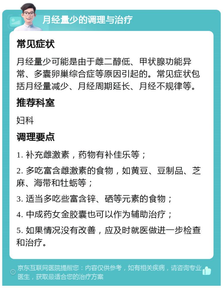 月经量少的调理与治疗 常见症状 月经量少可能是由于雌二醇低、甲状腺功能异常、多囊卵巢综合症等原因引起的。常见症状包括月经量减少、月经周期延长、月经不规律等。 推荐科室 妇科 调理要点 1. 补充雌激素，药物有补佳乐等； 2. 多吃富含雌激素的食物，如黄豆、豆制品、芝麻、海带和牡蛎等； 3. 适当多吃些富含锌、硒等元素的食物； 4. 中成药女金胶囊也可以作为辅助治疗； 5. 如果情况没有改善，应及时就医做进一步检查和治疗。