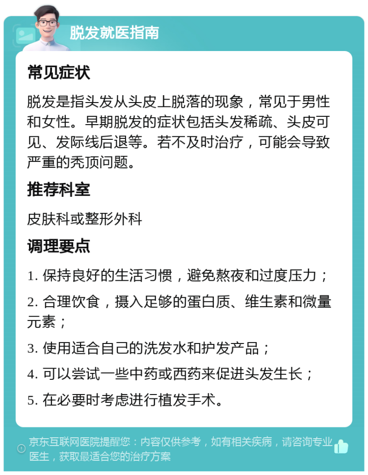 脱发就医指南 常见症状 脱发是指头发从头皮上脱落的现象，常见于男性和女性。早期脱发的症状包括头发稀疏、头皮可见、发际线后退等。若不及时治疗，可能会导致严重的秃顶问题。 推荐科室 皮肤科或整形外科 调理要点 1. 保持良好的生活习惯，避免熬夜和过度压力； 2. 合理饮食，摄入足够的蛋白质、维生素和微量元素； 3. 使用适合自己的洗发水和护发产品； 4. 可以尝试一些中药或西药来促进头发生长； 5. 在必要时考虑进行植发手术。