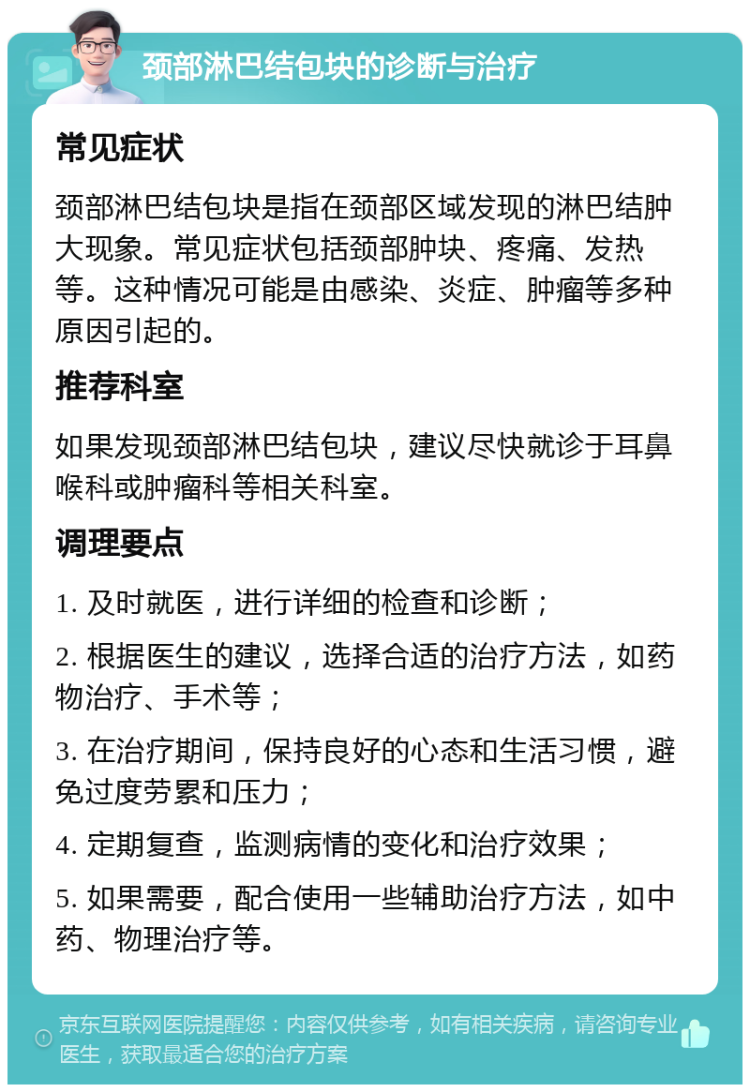 颈部淋巴结包块的诊断与治疗 常见症状 颈部淋巴结包块是指在颈部区域发现的淋巴结肿大现象。常见症状包括颈部肿块、疼痛、发热等。这种情况可能是由感染、炎症、肿瘤等多种原因引起的。 推荐科室 如果发现颈部淋巴结包块，建议尽快就诊于耳鼻喉科或肿瘤科等相关科室。 调理要点 1. 及时就医，进行详细的检查和诊断； 2. 根据医生的建议，选择合适的治疗方法，如药物治疗、手术等； 3. 在治疗期间，保持良好的心态和生活习惯，避免过度劳累和压力； 4. 定期复查，监测病情的变化和治疗效果； 5. 如果需要，配合使用一些辅助治疗方法，如中药、物理治疗等。