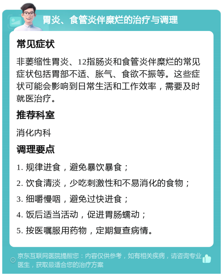 胃炎、食管炎伴糜烂的治疗与调理 常见症状 非萎缩性胃炎、12指肠炎和食管炎伴糜烂的常见症状包括胃部不适、胀气、食欲不振等。这些症状可能会影响到日常生活和工作效率，需要及时就医治疗。 推荐科室 消化内科 调理要点 1. 规律进食，避免暴饮暴食； 2. 饮食清淡，少吃刺激性和不易消化的食物； 3. 细嚼慢咽，避免过快进食； 4. 饭后适当活动，促进胃肠蠕动； 5. 按医嘱服用药物，定期复查病情。