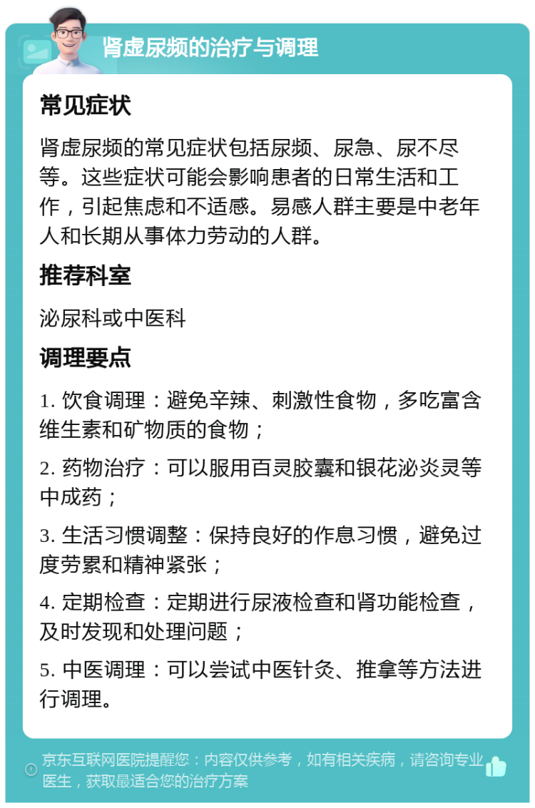 肾虚尿频的治疗与调理 常见症状 肾虚尿频的常见症状包括尿频、尿急、尿不尽等。这些症状可能会影响患者的日常生活和工作，引起焦虑和不适感。易感人群主要是中老年人和长期从事体力劳动的人群。 推荐科室 泌尿科或中医科 调理要点 1. 饮食调理：避免辛辣、刺激性食物，多吃富含维生素和矿物质的食物； 2. 药物治疗：可以服用百灵胶囊和银花泌炎灵等中成药； 3. 生活习惯调整：保持良好的作息习惯，避免过度劳累和精神紧张； 4. 定期检查：定期进行尿液检查和肾功能检查，及时发现和处理问题； 5. 中医调理：可以尝试中医针灸、推拿等方法进行调理。