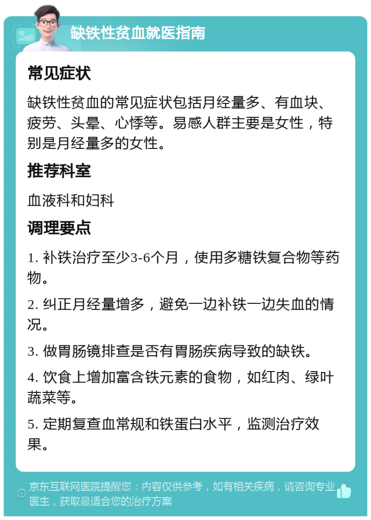 缺铁性贫血就医指南 常见症状 缺铁性贫血的常见症状包括月经量多、有血块、疲劳、头晕、心悸等。易感人群主要是女性，特别是月经量多的女性。 推荐科室 血液科和妇科 调理要点 1. 补铁治疗至少3-6个月，使用多糖铁复合物等药物。 2. 纠正月经量增多，避免一边补铁一边失血的情况。 3. 做胃肠镜排查是否有胃肠疾病导致的缺铁。 4. 饮食上增加富含铁元素的食物，如红肉、绿叶蔬菜等。 5. 定期复查血常规和铁蛋白水平，监测治疗效果。