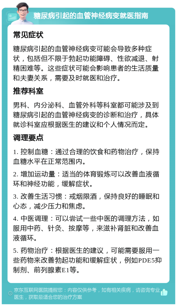 糖尿病引起的血管神经病变就医指南 常见症状 糖尿病引起的血管神经病变可能会导致多种症状，包括但不限于勃起功能障碍、性欲减退、射精困难等。这些症状可能会影响患者的生活质量和夫妻关系，需要及时就医和治疗。 推荐科室 男科、内分泌科、血管外科等科室都可能涉及到糖尿病引起的血管神经病变的诊断和治疗，具体就诊科室应根据医生的建议和个人情况而定。 调理要点 1. 控制血糖：通过合理的饮食和药物治疗，保持血糖水平在正常范围内。 2. 增加运动量：适当的体育锻炼可以改善血液循环和神经功能，缓解症状。 3. 改善生活习惯：戒烟限酒，保持良好的睡眠和心态，减少压力和焦虑。 4. 中医调理：可以尝试一些中医的调理方法，如服用中药、针灸、按摩等，来滋补肾脏和改善血液循环。 5. 药物治疗：根据医生的建议，可能需要服用一些药物来改善勃起功能和缓解症状，例如PDE5抑制剂、前列腺素E1等。