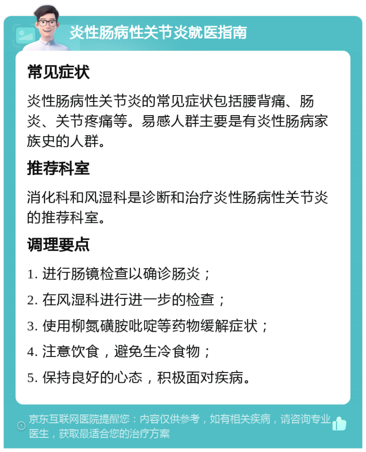 炎性肠病性关节炎就医指南 常见症状 炎性肠病性关节炎的常见症状包括腰背痛、肠炎、关节疼痛等。易感人群主要是有炎性肠病家族史的人群。 推荐科室 消化科和风湿科是诊断和治疗炎性肠病性关节炎的推荐科室。 调理要点 1. 进行肠镜检查以确诊肠炎； 2. 在风湿科进行进一步的检查； 3. 使用柳氮磺胺吡啶等药物缓解症状； 4. 注意饮食，避免生冷食物； 5. 保持良好的心态，积极面对疾病。